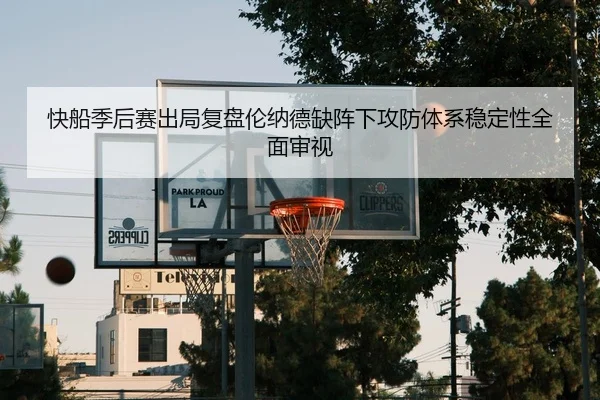 快船季后赛出局复盘伦纳德缺阵下攻防体系稳定性全面审视