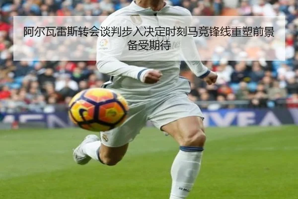 阿尔瓦雷斯转会谈判步入决定时刻马竞锋线重塑前景备受期待